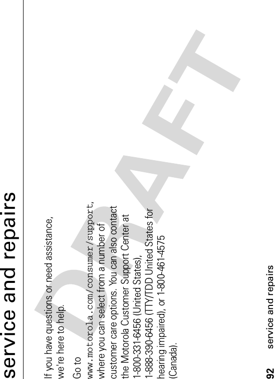 92service and repairsservice and repairsIf you have questions or need assistance, we&apos;re here to help.Go to www.motorola.com/consumer/support,where you can select from a number of customer care options. You can also contact the Motorola Customer Support Center at 1-800-331-6456 (United States), 1-888-390-6456 (TTY/TDD United States for hearing impaired), or 1-800-461-4575 (Canada).