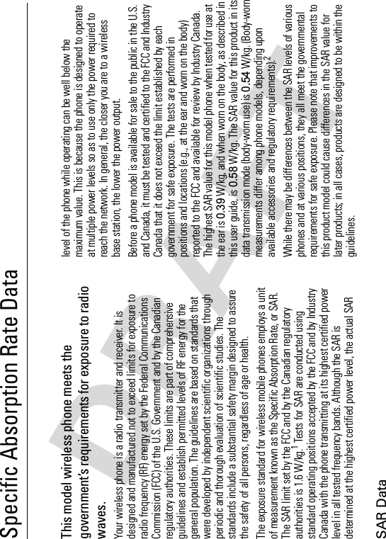 SAR DataSpecific Absorption Rate DataSAR Da taThis model wireless phone meets the government’s requirements for exposure to radio waves.Your wireless phone is a radio transmitter and receiver. It is designed and manufactured not to exceed limits for exposure to radio frequency (RF) energy set by the Federal Communications Commission (FCC) of the U.S. Government and by the Canadian regulatory authorities. These limits are part of comprehensive guidelines and establish permitted levels of RF energy for the general population. The guidelines are based on standards that were developed by independent scientific organizations through periodic and thorough evaluation of scientific studies. The standards include a substantial safety margin designed to assure the safety of all persons, regardless of age or health.The exposure standard for wireless mobile phones employs a unit of measurement known as the Specific Absorption Rate, or SAR. The SAR limit set by the FCC and by the Canadian regulatory authorities is 1.6 W/kg.1 Tests for SAR are conducted using standard operating positions accepted by the FCC and by Industry Canada with the phone transmitting at its highest certified power level in all tested frequency bands. Although the SAR is determined at the highest certified power level, the actual SAR level of the phone while operating can be well below the maximum value. This is because the phone is designed to operate at multiple power levels so as to use only the power required to reach the network. In general, the closer you are to a wireless base station, the lower the power output.Before a phone model is available for sale to the public in the U.S. and Canada, it must be tested and certified to the FCC and Industry Canada that it does not exceed the limit established by each government for safe exposure. The tests are performed in positions and locations (e.g., at the ear and worn on the body) reported to the FCC and available for review by Industry Canada. The highest SAR value for this model phone when tested for use at the ear is 0.39 W/kg, and when worn on the body, as described in this user guide, is 0.58 W/kg. The SAR value for this product in its data transmission mode (body-worn use) is 0.54 W/kg. (Body-worn measurements differ among phone models, depending upon available accessories and regulatory requirements).2While there may be differences between the SAR levels of various phones and at various positions, they all meet the governmental requirements for safe exposure. Please note that improvements to this product model could cause differences in the SAR value for later products; in all cases, products are designed to be within the guidelines.