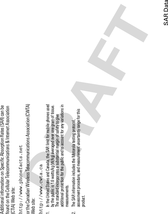 SAR DataAdditional information on Specific Absorption Rates (SAR) can be found on the Cellular Telecommunications &amp; Internet Association (CTIA) Web site:http://www.phonefacts.netor the Canadian Wireless Telecommunications Association (CWTA) Web site:http://www.cwta.ca1. In the United States and Canada, the SAR limit for mobile phones used by the public is 1.6 watts/kg (W/kg) averaged over one gram of tissue. The standard incorporates a substantial margin of safety to give additional protection for the public and to account for any variations in measurements.2. The SAR information includes the Motorola testing protocol, assessment procedure, and measurement uncertainty range for this product.