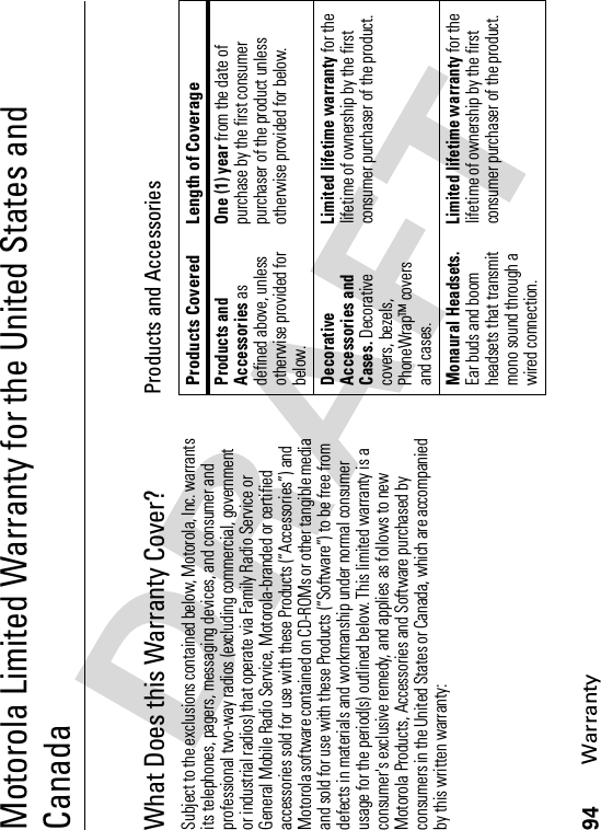 94WarrantyMotorola Limited Warranty for the United States and CanadaWarran tyWhat Does this Warranty Cover?Subject to the exclusions contained below, Motorola, Inc. warrants its telephones, pagers, messaging devices, and consumer and professional two-way radios (excluding commercial, government or industrial radios) that operate via Family Radio Service or General Mobile Radio Service, Motorola-branded or certified accessories sold for use with these Products (“Accessories”) and Motorola software contained on CD-ROMs or other tangible media and sold for use with these Products (“Software”) to be free from defects in materials and workmanship under normal consumer usage for the period(s) outlined below. This limited warranty is a consumer&apos;s exclusive remedy, and applies as follows to new Motorola Products, Accessories and Software purchased by consumers in the United States or Canada, which are accompanied by this written warranty:Products and AccessoriesProducts Covered Length of CoverageProducts and Accessories as defined above, unless otherwise provided for below.One (1) year from the date of purchase by the first consumer purchaser of the product unless otherwise provided for below.Decorative Accessories and Cases. Decorative covers, bezels, PhoneWrap™ covers and cases.Limited lifetime warranty for the lifetime of ownership by the first consumer purchaser of the product.Monaural Headsets.Ear buds and boom headsets that transmit mono sound through a wired connection.Limited lifetime warranty for the lifetime of ownership by the first consumer purchaser of the product.