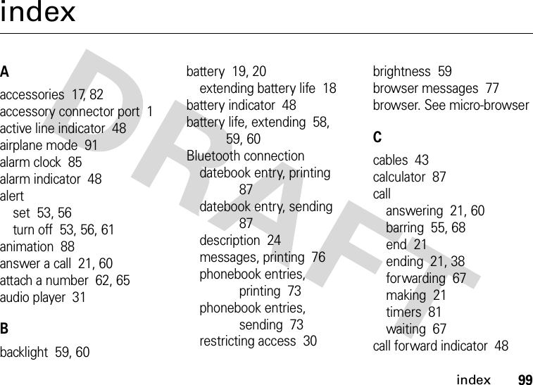 index99indexAaccessories  17, 82accessory connector port  1active line indicator  48airplane mode  91alarm clock  85alarm indicator  48alertset  53, 56turn off  53, 56, 61animation  88answer a call  21, 60attach a number  62, 65audio player  31Bbacklight  59, 60battery  19, 20extending battery life  18battery indicator  48battery life, extending  58, 59, 60Bluetooth connectiondatebook entry, printing  87datebook entry, sending  87description  24messages, printing  76phonebook entries, printing  73phonebook entries, sending  73restricting access  30brightness  59browser messages  77browser. See micro-browserCcables  43calculator  87callanswering  21, 60barring  55, 68end  21ending  21, 38forwarding  67making  21timers  81waiting  67call forward indicator  48