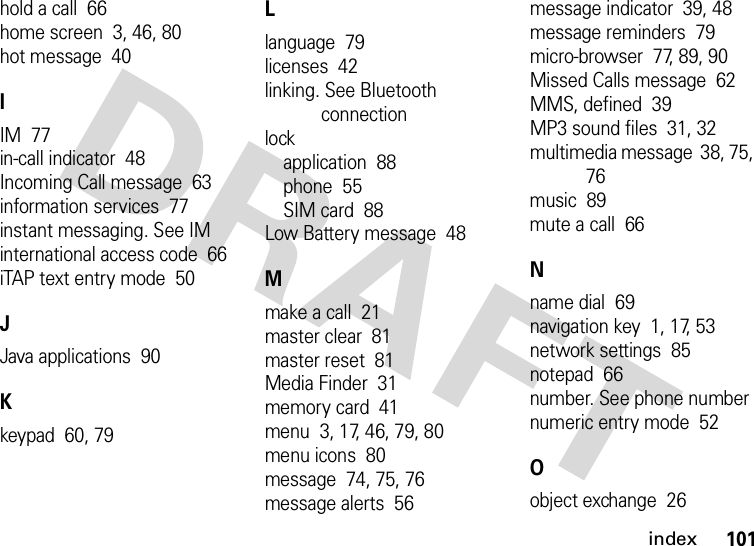 index101hold a call  66home screen  3, 46, 80hot message  40IIM  77in-call indicator  48Incoming Call message  63information services  77instant messaging. See IMinternational access code  66iTAP text entry mode  50JJava applications  90Kkeypad  60, 79Llanguage  79licenses  42linking. See Bluetooth connectionlockapplication  88phone  55SIM card  88Low Battery message  48Mmake a call  21master clear  81master reset  81Media Finder  31memory card  41menu  3, 17, 46, 79, 80menu icons  80message  74, 75, 76message alerts  56message indicator  39, 48message reminders  79micro-browser  77, 89, 90Missed Calls message  62MMS, defined  39MP3 sound files  31, 32multimedia message  38, 75, 76music  89mute a call  66Nname dial  69navigation key  1, 17, 53network settings  85notepad  66number. See phone numbernumeric entry mode  52Oobject exchange  26