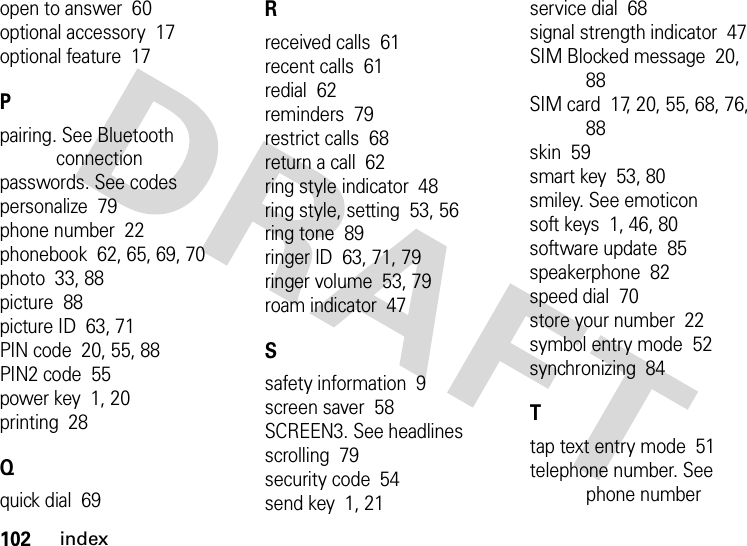 102indexopen to answer  60optional accessory  17optional feature  17Ppairing. See Bluetooth connectionpasswords. See codespersonalize  79phone number  22phonebook  62, 65, 69, 70photo  33, 88picture  88picture ID  63, 71PIN code  20, 55, 88PIN2 code  55power key  1, 20printing  28Qquick dial  69Rreceived calls  61recent calls  61redial  62reminders  79restrict calls  68return a call  62ring style indicator  48ring style, setting  53, 56ring tone  89ringer ID  63, 71, 79ringer volume  53, 79roam indicator  47Ssafety information  9screen saver  58SCREEN3. See headlinesscrolling  79security code  54send key  1, 21service dial  68signal strength indicator  47SIM Blocked message  20, 88SIM card  17, 20, 55, 68, 76, 88skin  59smart key  53, 80smiley. See emoticonsoft keys  1, 46, 80software update  85speakerphone  82speed dial  70store your number  22symbol entry mode  52synchronizing  84Ttap text entry mode  51telephone number. See phone number