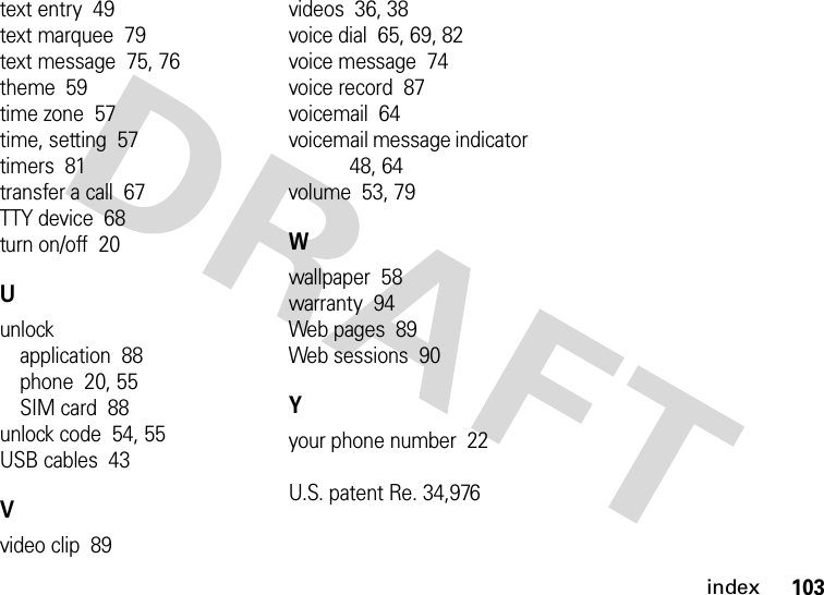 index103text entry  49text marquee  79text message  75, 76theme  59time zone  57time, setting  57timers  81transfer a call  67TTY device  68turn on/off  20Uunlockapplication  88phone  20, 55SIM card  88unlock code  54, 55USB cables  43Vvideo clip  89videos  36, 38voice dial  65, 69, 82voice message  74voice record  87voicemail  64voicemail message indicator  48, 64volume  53, 79Wwallpaper  58warranty  94Web pages  89Web sessions  90Yyour phone number  22U.S. patent Re. 34,976