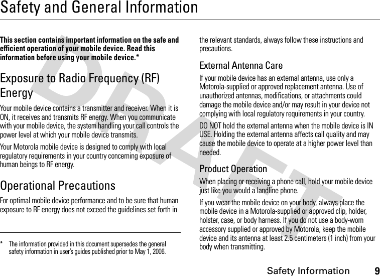 Safety Information9Safety and General InformationSafet y Informa tionThis section contains important information on the safe and efficient operation of your mobile device. Read this information before using your mobile device.*Exposure to Radio Frequency (RF) EnergyYour mobile device contains a transmitter and receiver. When it is ON, it receives and transmits RF energy. When you communicate with your mobile device, the system handling your call controls the power level at which your mobile device transmits.Your Motorola mobile device is designed to comply with local regulatory requirements in your country concerning exposure of human beings to RF energy.Operational PrecautionsFor optimal mobile device performance and to be sure that human exposure to RF energy does not exceed the guidelines set forth in the relevant standards, always follow these instructions and precautions.External Antenna CareIf your mobile device has an external antenna, use only a Motorola-supplied or approved replacement antenna. Use of unauthorized antennas, modifications, or attachments could damage the mobile device and/or may result in your device not complying with local regulatory requirements in your country.DO NOT hold the external antenna when the mobile device is IN USE. Holding the external antenna affects call quality and may cause the mobile device to operate at a higher power level than needed.Product OperationWhen placing or receiving a phone call, hold your mobile device just like you would a landline phone.If you wear the mobile device on your body, always place the mobile device in a Motorola-supplied or approved clip, holder, holster, case, or body harness. If you do not use a body-worn accessory supplied or approved by Motorola, keep the mobile device and its antenna at least 2.5 centimeters (1 inch) from your body when transmitting.* The information provided in this document supersedes the general safety information in user’s guides published prior to May 1, 2006.