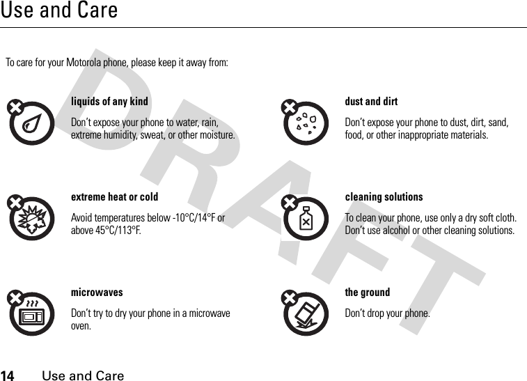 14Use and CareUse and CareUse and CareTo care for your Motorola phone, please keep it away from:liquids of any kind dust and dirtDon’t expose your phone to water, rain, extreme humidity, sweat, or other moisture.Don’t expose your phone to dust, dirt, sand, food, or other inappropriate materials.extreme heat or cold cleaning solutionsAvoid temperatures below -10°C/14°F or above 45°C/113°F.To clean your phone, use only a dry soft cloth. Don’t use alcohol or other cleaning solutions.microwaves the groundDon’t try to dry your phone in a microwave oven.Don’t drop your phone.