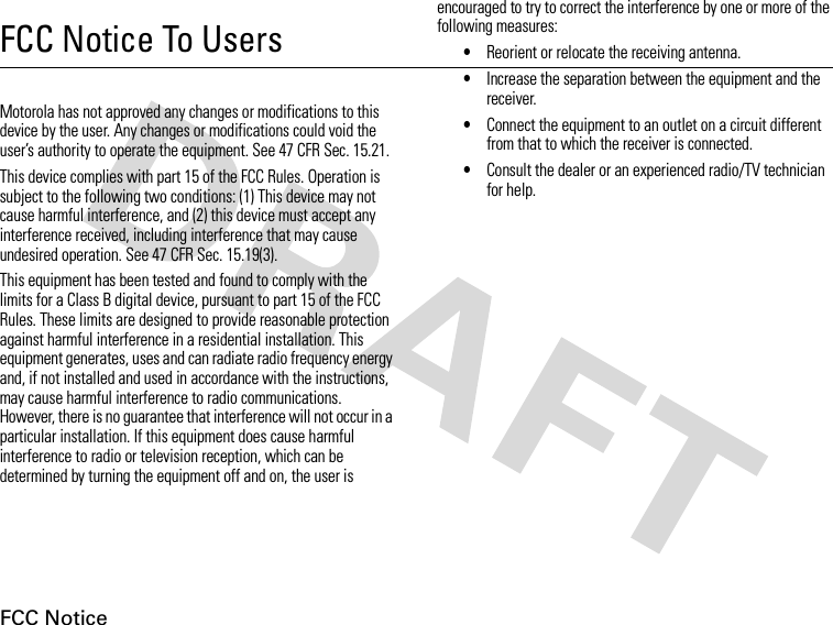 FCC NoticeFCC Notice To UsersFCC NoticeMotorola has not approved any changes or modifications to this device by the user. Any changes or modifications could void the user’s authority to operate the equipment. See 47 CFR Sec. 15.21.This device complies with part 15 of the FCC Rules. Operation is subject to the following two conditions: (1) This device may not cause harmful interference, and (2) this device must accept any interference received, including interference that may cause undesired operation. See 47 CFR Sec. 15.19(3).This equipment has been tested and found to comply with the limits for a Class B digital device, pursuant to part 15 of the FCC Rules. These limits are designed to provide reasonable protection against harmful interference in a residential installation. This equipment generates, uses and can radiate radio frequency energy and, if not installed and used in accordance with the instructions, may cause harmful interference to radio communications. However, there is no guarantee that interference will not occur in a particular installation. If this equipment does cause harmful interference to radio or television reception, which can be determined by turning the equipment off and on, the user is encouraged to try to correct the interference by one or more of the following measures:•Reorient or relocate the receiving antenna.•Increase the separation between the equipment and the receiver.•Connect the equipment to an outlet on a circuit different from that to which the receiver is connected.•Consult the dealer or an experienced radio/TV technician for help.