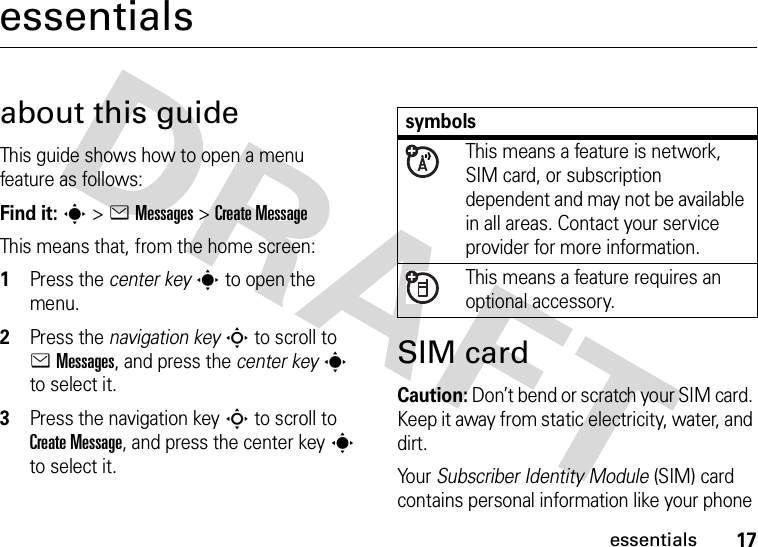 17essentialsessentialsabout this guideThis guide shows how to open a menu feature as follows:Find it: s &gt;eMessages &gt;Create MessageThis means that, from the home screen:  1Press the center keys to open the menu.2Press the navigation keyS to scroll to eMessages, and press the center keys to select it.3Press the navigation keyS to scroll to Create Message, and press the center keys to select it.SIM cardCaution: Don’t bend or scratch your SIM card. Keep it away from static electricity, water, and dirt.Yo u r   Subscriber Identity Module (SIM) card contains personal information like your phone symbolsThis means a feature is network, SIM card, or subscription dependent and may not be available in all areas. Contact your service provider for more information.This means a feature requires an optional accessory.