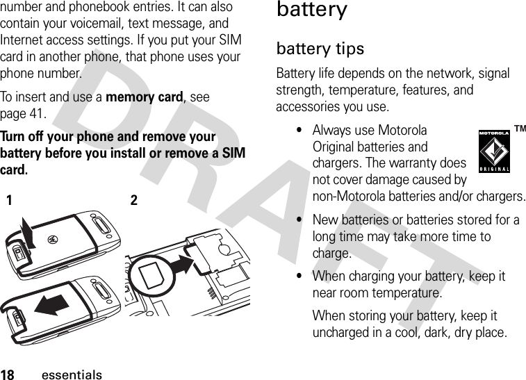 18essentialsnumber and phonebook entries. It can also contain your voicemail, text message, and Internet access settings. If you put your SIM card in another phone, that phone uses your phone number.To insert and use a memory card, see page 41.Turn off your phone and remove your battery before you install or remove a SIM card. batterybattery tipsBattery life depends on the network, signal strength, temperature, features, and accessories you use.•Always use Motorola Original batteries and chargers. The warranty does not cover damage caused by non-Motorola batteries and/or chargers.•New batteries or batteries stored for a long time may take more time to charge.•When charging your battery, keep it near room temperature.When storing your battery, keep it uncharged in a cool, dark, dry place.12