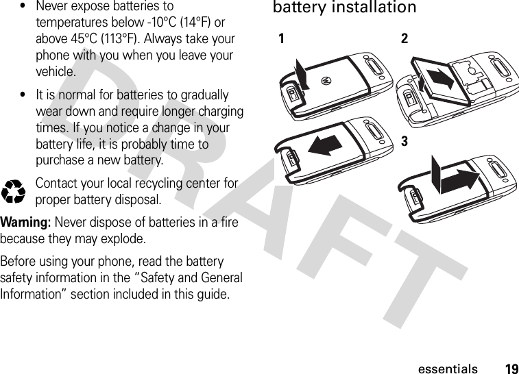 19essentials•Never expose batteries to temperatures below -10°C (14°F) or above 45°C (113°F). Always take your phone with you when you leave your vehicle.•It is normal for batteries to gradually wear down and require longer charging times. If you notice a change in your battery life, it is probably time to purchase a new battery.Contact your local recycling center for proper battery disposal.Warning: Never dispose of batteries in a fire because they may explode. Before using your phone, read the battery safety information in the “Safety and General Information” section included in this guide.battery installation 032375o123