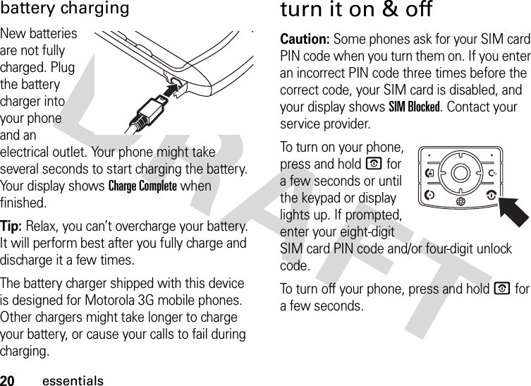 20essentialsbattery chargingNew batteries are not fully charged. Plug the battery charger into your phone and an electrical outlet. Your phone might take several seconds to start charging the battery. Your display shows Charge Complete when finished.Tip: Relax, you can’t overcharge your battery. It will perform best after you fully charge and discharge it a few times.The battery charger shipped with this device is designed for Motorola 3G mobile phones. Other chargers might take longer to charge your battery, or cause your calls to fail during charging.turn it on &amp; offCaution: Some phones ask for your SIM card PIN code when you turn them on. If you enter an incorrect PIN code three times before the correct code, your SIM card is disabled, and your display shows SIM Blocked. Contact your service provider.To turn on your phone, press and hold O for a few seconds or until the keypad or display lights up. If prompted, enter your eight-digit SIM card PIN code and/or four-digit unlock code.To turn off your phone, press and hold O for a few seconds.