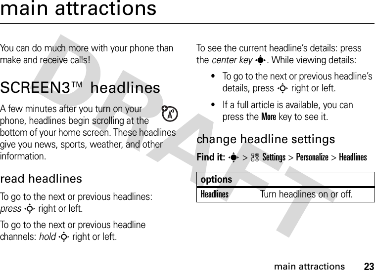 23main attractionsmain attractionsYou can do much more with your phone than make and receive calls!SCREEN3™ headlinesA few minutes after you turn on your phone, headlines begin scrolling at the bottom of your home screen. These headlines give you news, sports, weather, and other information. read headlinesTo go to the next or previous headlines: pressS right or left.To go to the next or previous headline channels: holdS right or left.To see the current headline’s details: press the center keys. While viewing details: •To go to the next or previous headline’s details, press S right or left.•If a full article is available, you can press the Morekey to see it.change headline settingsFind it: s &gt;wSettings &gt;Personalize &gt;HeadlinesoptionsHeadlinesTurn headlines on or off.