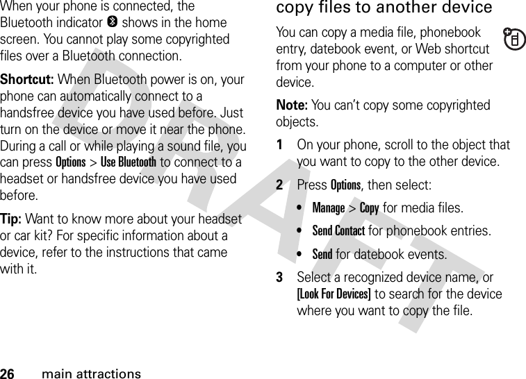 26main attractionsWhen your phone is connected, the Bluetooth indicator O shows in the home screen. You cannot play some copyrighted files over a Bluetooth connection.Shortcut: When Bluetooth power is on, your phone can automatically connect to a handsfree device you have used before. Just turn on the device or move it near the phone. During a call or while playing a sound file, you can press Options&gt;Use Bluetooth to connect to a headset or handsfree device you have used before.Tip: Want to know more about your headset or car kit? For specific information about a device, refer to the instructions that came with it.copy files to another deviceYou can copy a media file, phonebook entry, datebook event, or Web shortcut from your phone to a computer or other device.Note: You can’t copy some copyrighted objects.  1On your phone, scroll to the object that you want to copy to the other device.2Press Options, then select:•Manage &gt;Copy for media files.•Send Contact for phonebook entries.•Send for datebook events.3Select a recognized device name, or [Look For Devices] to search for the device where you want to copy the file.