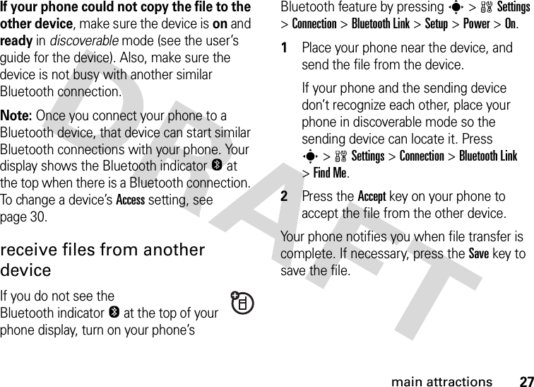 27main attractionsIf your phone could not copy the file to the other device, make sure the device is on and ready in discoverable mode (see the user’s guide for the device). Also, make sure the device is not busy with another similar Bluetooth connection.Note: Once you connect your phone to a Bluetooth device, that device can start similar Bluetooth connections with your phone. Your display shows the Bluetooth indicatorO at the top when there is a Bluetooth connection. To change a device’s Access setting, see page 30.receive files from another deviceIf you do not see the Bluetooth indicatorO at the top of your phone display, turn on your phone’s Bluetooth feature by pressing s&gt;wSettings &gt;Connection &gt;Bluetooth Link &gt;Setup &gt;Power &gt;On.  1Place your phone near the device, and send the file from the device.If your phone and the sending device don’t recognize each other, place your phone in discoverable mode so the sending device can locate it. Press s&gt;wSettings &gt;Connection &gt;Bluetooth Link &gt;Find Me.2Press the Accept key on your phone to accept the file from the other device.Your phone notifies you when file transfer is complete. If necessary, press the Save key to save the file.