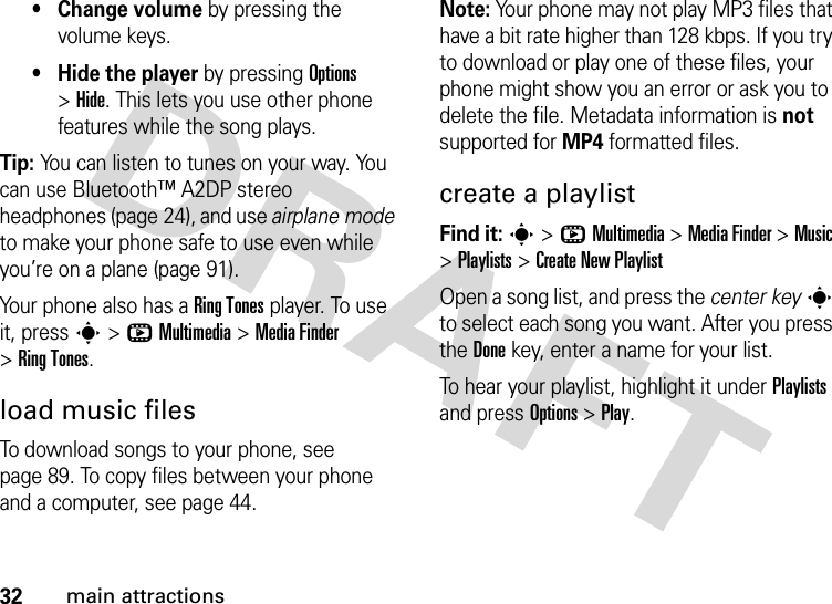 32main attractions•Change volume by pressing the volume keys.• Hide the player by pressing Options &gt;Hide. This lets you use other phone features while the song plays.Tip: You can listen to tunes on your way. You can use Bluetooth™ A2DP stereo headphones (page 24), and use airplane mode to make your phone safe to use even while you’re on a plane (page 91).Your phone also has a Ring Tones player. To use it, press s&gt;hMultimedia &gt;MediaFinder &gt;Ring Tones.load music filesTo download songs to your phone, see page 89. To copy files between your phone and a computer, see page 44.Note: Your phone may not play MP3 files that have a bit rate higher than 128 kbps. If you try to download or play one of these files, your phone might show you an error or ask you to delete the file. Metadata information is not supported for MP4 formatted files.create a playlistFind it: s&gt;hMultimedia &gt;MediaFinder &gt;Music &gt;Playlists &gt;Create New PlaylistOpen a song list, and press the center keys to select each song you want. After you press the Donekey, enter a name for your list.To hear your playlist, highlight it under Playlists and press Options &gt;Play.