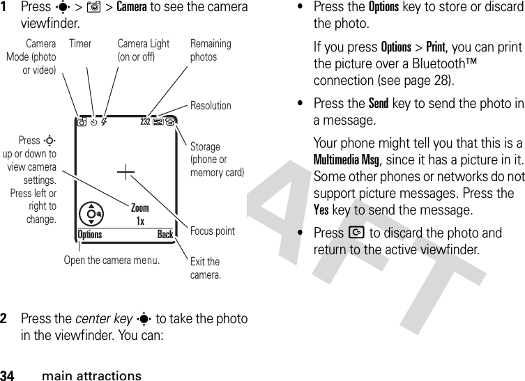 34main attractions  1Press s &gt;I&gt;Camera to see the camera viewfinder.2Press the center keys to take the photo in the viewfinder. You can:•Press the Optionskey to store or discard the photo.If you press Options &gt;Print, you can print the picture over a Bluetooth™ connection (see page 28).•Press the Sendkey to send the photo in a message.Your phone might tell you that this is a MultimediaMsg, since it has a picture in it. Some other phones or networks do not support picture messages. Press the Yeskey to send the message.•Press D to discard the photo and return to the active viewfinder.232Press S        up or down to view camera settings. Press left or right to change.Exit the camera.Focus pointBackOptionsZoom1xOpen the camera menu.Camera Mode (photo or video)Camera Light (on or off)ResolutionRemaining photosStorage (phone or memory card)Timer