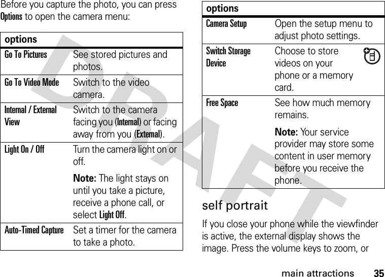 35main attractionsBefore you capture the photo, you can press Options to open the camera menu:self portraitIf you close your phone while the viewfinder is active, the external display shows the image. Press the volume keys to zoom, or optionsGo To PicturesSee stored pictures and photos.Go To Video ModeSwitch to the video camera.Internal / External ViewSwitch to the camera facing you (Internal) or facing away from you (External).Light On / OffTurn the camera light on or off.Note: The light stays on until you take a picture, receive a phone call, or select Light Off.Auto-Timed CaptureSet a timer for the camera to take a photo.CameraSetupOpen the setup menu to adjust photo settings.Switch Storage DeviceChoose to store videos on your phone or a memory card.Free SpaceSee how much memory remains.Note: Your service provider may store some content in user memory before you receive the phone.options