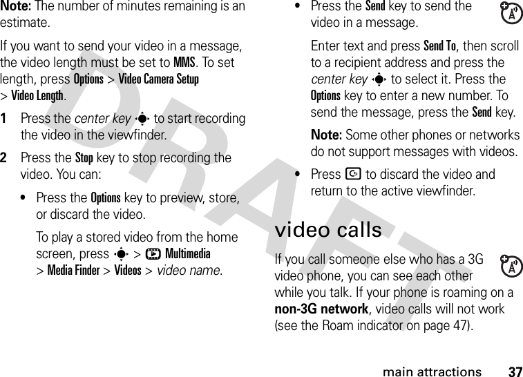 37main attractionsNote: The number of minutes remaining is an estimate.If you want to send your video in a message, the video length must be set to MMS. To set length, press Options&gt;Video CameraSetup &gt;Video Length.  1Press the center keys to start recording the video in the viewfinder.2Press the Stopkey to stop recording the video. You can:•Press the Optionskey to preview, store, or discard the video.To play a stored video from the home screen, press s&gt;hMultimedia &gt;MediaFinder &gt;Videos &gt; video name.•Press the Sendkey to send the video in a message.Enter text and press Send To, then scroll to a recipient address and press the center keys to select it. Press the Optionskey to enter a new number. To send the message, press the Send key.Note: Some other phones or networks do not support messages with videos.•Press D to discard the video and return to the active viewfinder.video callsIf you call someone else who has a 3G video phone, you can see each other while you talk. If your phone is roaming on a non-3G network, video calls will not work (see the Roam indicator on page 47).