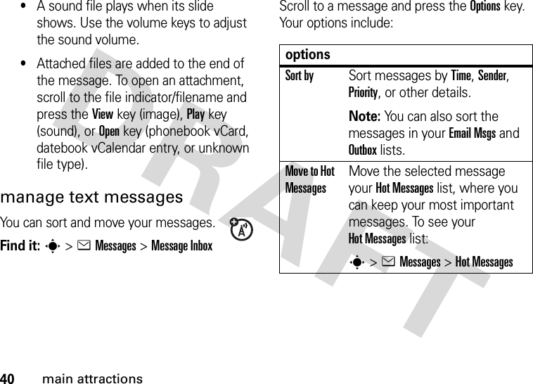 40main attractions•A sound file plays when its slide shows. Use the volume keys to adjust the sound volume.•Attached files are added to the end of the message. To open an attachment, scroll to the file indicator/filename and press the Viewkey (image), Playkey (sound), or Openkey (phonebook vCard, datebook vCalendar entry, or unknown file type).manage text messagesYou can sort and move your messages.Find it: s&gt;eMessages &gt;Message InboxScroll to a message and press the Optionskey. Your options include:optionsSort bySort messages by Time, Sender, Priority, or other details.Note: You can also sort the messages in your Email Msgs and Outbox lists.Move to Hot MessagesMove the selected message your Hot Messages list, where you can keep your most important messages. To see your Hot Messages list:s&gt;eMessages &gt;Hot Messages