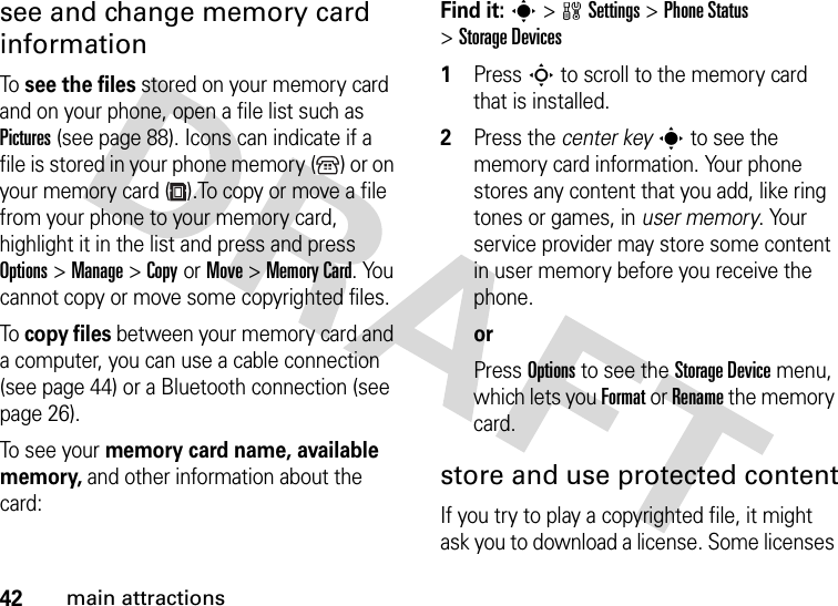 42main attractionssee and change memory card informationTo  see the files stored on your memory card and on your phone, open a file list such as Pictures (see page 88). Icons can indicate if a file is stored in your phone memory ( ) or on your memory card ( ).To copy or move a file from your phone to your memory card, highlight it in the list and press and press Options&gt;Manage &gt;CopyorMove &gt;Memory Card. You cannot copy or move some copyrighted files.To  copy files between your memory card and a computer, you can use a cable connection (see page 44) or a Bluetooth connection (see page 26).To see your memory card name, available memory, and other information about the card:Find it: s &gt;wSettings &gt;Phone Status &gt;Storage Devices  1Press S to scroll to the memory card that is installed.2Press the center keys to see the memory card information. Your phone stores any content that you add, like ring tones or games, in user memory. Your service provider may store some content in user memory before you receive the phone.orPress Options to see the Storage Device menu, which lets you Format or Rename the memory card.store and use protected contentIf you try to play a copyrighted file, it might ask you to download a license. Some licenses 