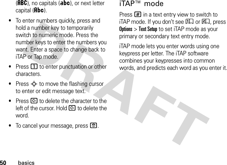 50basics(á), no capitals (Á), or next letter capital (Â).•To enter numbers quickly, press and hold a number key to temporarily switch to numeric mode. Press the number keys to enter the numbers you want. Enter a space to change back to iTAP or Tap mode.•Press 1 to enter punctuation or other characters.•Press S to move the flashing cursor to enter or edit message text.•Press D to delete the character to the left of the cursor. Hold D to delete the word.•To cancel your message, press O.iTAP™ modePress # in a text entry view to switch to iTAP mode. If you don’t see Û or Ú, press Options&gt;Text Setup to set iTAP mode as your primary or secondary text entry mode.iTAP mode lets you enter words using one keypress per letter. The iTAP software combines your keypresses into common words, and predicts each word as you enter it.