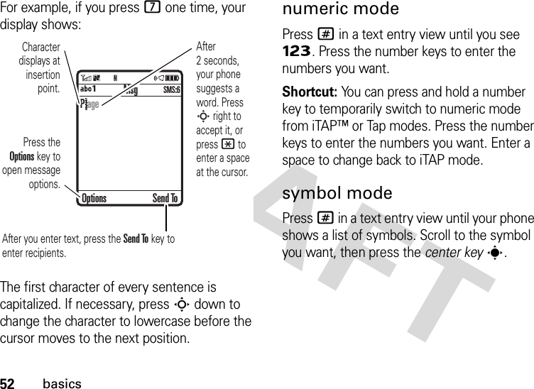 52basicsFor example, if you press 7 one time, your display shows:The first character of every sentence is capitalized. If necessary, press S down to change the character to lowercase before the cursor moves to the next position.numeric modePress # in a text entry view until you see Ã. Press the number keys to enter the numbers you want.Shortcut: You can press and hold a number key to temporarily switch to numeric mode from iTAP™ or Tap modes. Press the number keys to enter the numbers you want. Enter a space to change back to iTAP mode.symbol modePress # in a text entry view until your phone shows a list of symbols. Scroll to the symbol you want, then press the center keys. MsgÁÔSMS:6Character displays at insertion point.After you enter text, press the Send To key to enter recipients.Press the Options key to open message options.After 2 seconds, your phone suggests a word. Press S right to accept it, or press * to enter a space at the cursor. Options Send ToP age