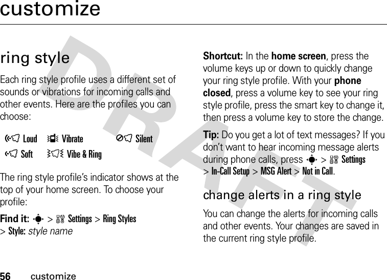 56customizecustomizering styleEach ring style profile uses a different set of sounds or vibrations for incoming calls and other events. Here are the profiles you can choose:The ring style profile’s indicator shows at the top of your home screen. To choose your profile:Find it: s&gt;wSettings &gt;Ring Styles &gt;Style:style nameShortcut: In the home screen, press the volume keys up or down to quickly change your ring style profile. With your phone closed, press a volume key to see your ring style profile, press the smart key to change it, then press a volume key to store the change.Tip: Do you get a lot of text messages? If you don’t want to hear incoming message alerts during phone calls, press s&gt;wSettings &gt;In-Call Setup &gt;MSG Alert &gt;Not in Call.change alerts in a ring styleYou can change the alerts for incoming calls and other events. Your changes are saved in the current ring style profile.õLoud ÎVibrate  ÍSilentôSoft  ÌVibe &amp; Ring 