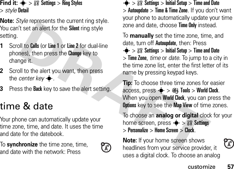 57customizeFind it: s&gt;wSettings &gt;Ring Styles &gt;styleDetailNote: Style represents the current ring style. You can’t set an alert for the Silent ring style setting.  1Scroll to Calls (or Line 1 or Line 2 for dual-line phones), then press the Changekey to change it.2Scroll to the alert you want, then press the center keys.3Press the Backkey to save the alert setting.time &amp; dateYour phone can automatically update your time zone, time, and date. It uses the time and date for the datebook.To synchronize the time zone, time, and date with the network: Press s&gt;wSettings &gt;Initial Setup &gt;Time and Date &gt;Autoupdate &gt;Time &amp; Time Zone. If you don’t want your phone to automatically update your time zone and date, choose Time Only instead.To manually set the time zone, time, and date, turn off Autoupdate, then: Press s&gt;wSettings &gt;Initial Setup &gt;Time and Date &gt;Time Zone,time or date. To jump to a city in the time zone list, enter the first letter of its name by pressing keypad keys.Tip: To choose three time zones for easier access, press s&gt;ÉTools &gt;World Clock. When you open World Clock, you can press the Optionskey to see the MapView of time zones.To choose an analog or digital clock for your home screen, press s&gt;wSettings &gt;Personalize &gt;Home Screen &gt;Clock.Note: If your home screen shows headlines from your service provider, it uses a digital clock. To choose an analog 