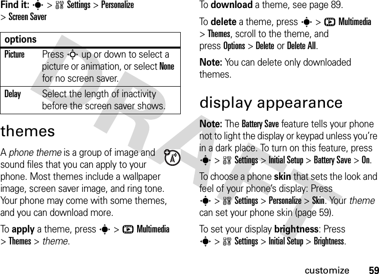 59customizeFind it: s&gt;wSettings &gt;Personalize &gt;Screen SaverthemesA phone theme is a group of image and sound files that you can apply to your phone. Most themes include a wallpaper image, screen saver image, and ring tone. Your phone may come with some themes, and you can download more.To apply a theme, press s&gt;hMultimedia &gt;Themes &gt; theme.To download a theme, see page 89.To delete a theme, press s&gt;hMultimedia &gt;Themes, scroll to the theme, and pressOptions&gt;DeleteorDelete All.Note: You can delete only downloaded themes.display appearanceNote: The Battery Save feature tells your phone not to light the display or keypad unless you’re in a dark place. To turn on this feature, press s&gt;wSettings &gt;Initial Setup &gt;Battery Save &gt;On.To choose a phone skin that sets the look and feel of your phone’s display: Press s&gt;wSettings &gt;Personalize &gt;Skin. Your theme can set your phone skin (page 59).To set your display brightness: Press s&gt;wSettings &gt;Initial Setup &gt;Brightness.optionsPicturePress S up or down to select a picture or animation, or select None for no screen saver.DelaySelect the length of inactivity before the screen saver shows.