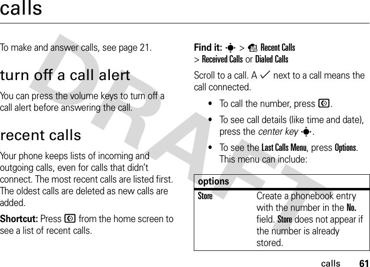 61callscallsTo make and answer calls, see page 21.turn off a call alertYou can press the volume keys to turn off a call alert before answering the call.recent callsYour phone keeps lists of incoming and outgoing calls, even for calls that didn’t connect. The most recent calls are listed first. The oldest calls are deleted as new calls are added.Shortcut: Press N from the home screen to see a list of recent calls.Find it: s&gt;sRecent Calls &gt;Received CallsorDialed CallsScroll to a call. A % next to a call means the call connected.•To call the number, press N.•To see call details (like time and date), press the center keys.•To see the Last Calls Menu, press Options. This menu can include:optionsStoreCreate a phonebook entry with the number in the No. field. Store does not appear if the number is already stored.