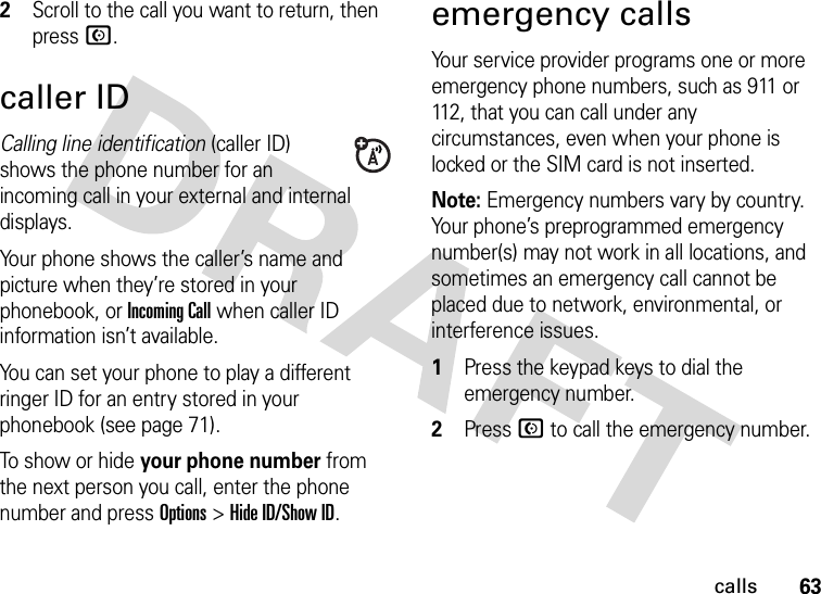 63calls2Scroll to the call you want to return, then press N.caller IDCalling line identification (caller ID) shows the phone number for an incoming call in your external and internal displays.Your phone shows the caller’s name and picture when they’re stored in your phonebook, or Incoming Call when caller ID information isn’t available.You can set your phone to play a different ringer ID for an entry stored in your phonebook (see page 71).To show or hide your phone number from the next person you call, enter the phone number and press Options&gt;Hide ID/Show ID.emergency callsYour service provider programs one or more emergency phone numbers, such as 911 or 112, that you can call under any circumstances, even when your phone is locked or the SIM card is not inserted.Note: Emergency numbers vary by country. Your phone’s preprogrammed emergency number(s) may not work in all locations, and sometimes an emergency call cannot be placed due to network, environmental, or interference issues.  1Press the keypad keys to dial the emergency number.2Press N to call the emergency number.