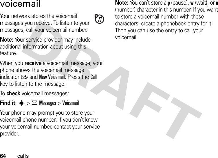 64callsvoicemailYour network stores the voicemail messages you receive. To listen to your messages, call your voicemail number.Note: Your service provider may include additional information about using this feature.When you receive a voicemail message, your phone shows the voicemail message indicator Ë and New Voicemail. Press the Call key to listen to the message.To  check voicemail messages:Find it: s &gt;eMessages &gt;VoicemailYour phone may prompt you to store your voicemail phone number. If you don’t know your voicemail number, contact your service provider.Note: You can’t store a p (pause), w (wait), or n (number) character in this number. If you want to store a voicemail number with these characters, create a phonebook entry for it. Then you can use the entry to call your voicemail.