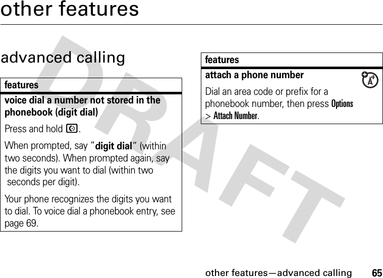 other features—advanced calling65other featuresadvanced callingfeaturesvoice dial a number not stored in the phonebook (digit dial)Press and hold N.When prompted, say “digit dial” (within two seconds). When prompted again, say the digits you want to dial (within two seconds per digit).Your phone recognizes the digits you want to dial. To voice dial a phonebook entry, see page 69.attach a phone numberDial an area code or prefix for a phonebook number, then press Options &gt;Attach Number.features