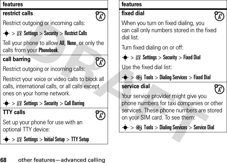 68other features—advanced callingrestrict callsRestrict outgoing or incoming calls:s&gt;wSettings &gt;Security &gt;Restrict CallsTell your phone to allow All, None, or only the calls from your Phonebook.call barringRestrict outgoing or incoming calls:Restrict your voice or video calls to block all calls, international calls, or all calls except ones on your home network.s&gt;wSettings &gt;Security &gt;Call BarringTTY callsSet up your phone for use with an optional TTY device:s&gt;wSettings &gt;InitialSetup &gt;TTY Setupfeaturesfixed dial When you turn on fixed dialing, you can call only numbers stored in the fixed dial list.Turn fixed dialing on or off:s&gt;wSettings &gt;Security &gt;Fixed DialUse the fixed dial list:s&gt;ÉTools &gt;Dialing Services &gt;Fixed Dialservice dial Your service provider might give you phone numbers for taxi companies or other services. These phone numbers are stored on your SIM card. To see them:s&gt;ÉTools &gt;Dialing Services &gt;Service Dialfeatures