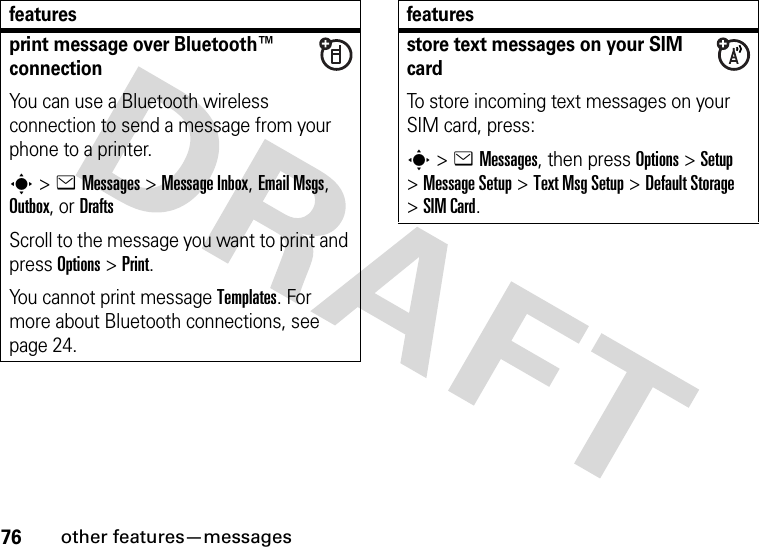 76other features—messagesprint message over Bluetooth™ connectionYou can use a Bluetooth wireless connection to send a message from your phone to a printer.s&gt;eMessages&gt; Message Inbox, Email Msgs, Outbox, or DraftsScroll to the message you want to print and press Options&gt;Print.You cannot print message Templates. For more about Bluetooth connections, see page 24.featuresstore text messages on your SIM cardTo store incoming text messages on your SIM card, press:s&gt;eMessages, then press Options&gt;Setup &gt;Message Setup &gt;Text Msg Setup &gt;Default Storage &gt;SIM Card.features