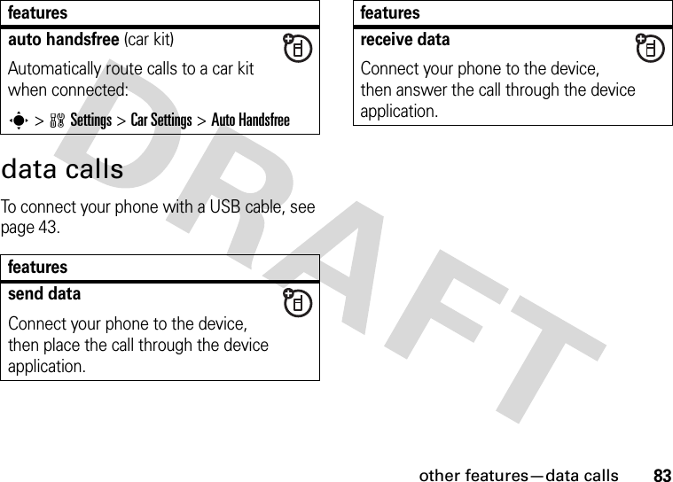 other features—data calls83data callsTo connect your phone with a USB cable, see page 43.auto handsfree (car kit)Automatically route calls to a car kit when connected:s&gt;wSettings &gt;Car Settings &gt;Auto Handsfreefeaturessend dataConnect your phone to the device, then place the call through the device application.featuresreceive dataConnect your phone to the device, then answer the call through the device application.features