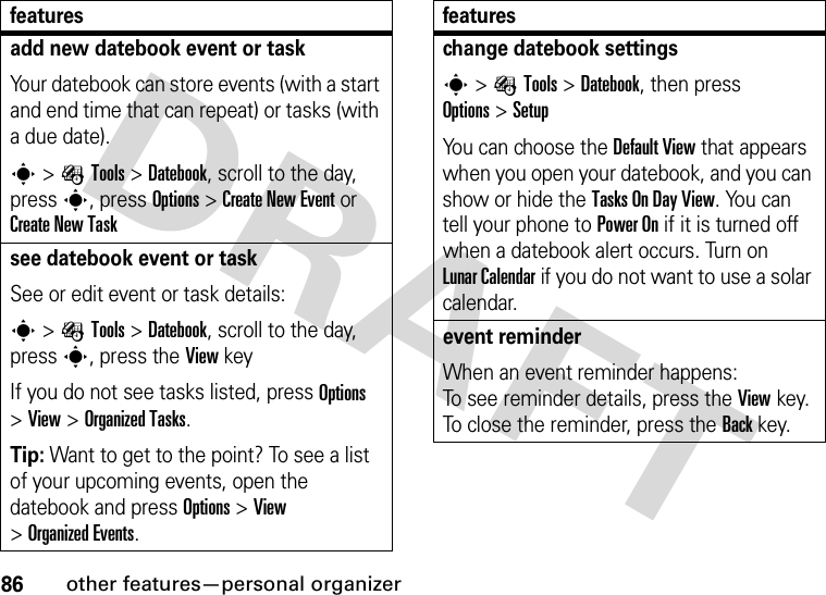 86other features—personal organizeradd new datebook event or taskYour datebook can store events (with a start and end time that can repeat) or tasks (with a due date).s&gt;ÉTools &gt;Datebook, scroll to the day, press s, press Options&gt;Create New Eventor Create New Tasksee datebook event or taskSee or edit event or task details:s&gt;ÉTools &gt;Datebook, scroll to the day, press s, press the View keyIf you do not see tasks listed, press Options &gt;View &gt;Organized Tasks.Tip: Want to get to the point? To see a list of your upcoming events, open the datebook and press Options &gt;View &gt;Organized Events.featureschange datebook settingss&gt;ÉTools &gt;Datebook, then press Options&gt;SetupYou can choose the Default View that appears when you open your datebook, and you can show or hide the Tasks On DayView. You can tell your phone to Power On if it is turned off when a datebook alert occurs. Turn on LunarCalendar if you do not want to use a solar calendar.event reminder When an event reminder happens: To see reminder details, press the Viewkey. To close the reminder, press the Backkey.features