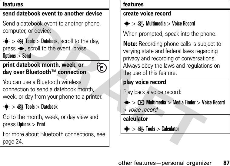 other features—personal organizer87send datebook event to another deviceSend a datebook event to another phone, computer, or device:s&gt;ÉTools &gt;Datebook, scroll to the day, presss, scroll to the event, press Options&gt;Sendprint datebook month, week, or day over Bluetooth™ connectionYou can use a Bluetooth wireless connection to send a datebook month, week, or day from your phone to a printer.s&gt;ÉTools &gt;DatebookGo to the month, week, or day view and press Options&gt;Print.For more about Bluetooth connections, see page 24.featurescreate voice records&gt;ÉMultimedia &gt;Voice RecordWhen prompted, speak into the phone.Note: Recording phone calls is subject to varying state and federal laws regarding privacy and recording of conversations. Always obey the laws and regulations on the use of this feature.play voice recordPlay back a voice record:s&gt;hMultimedia &gt;MediaFinder &gt;Voice Record &gt;voice recordcalculators&gt;ÉTools &gt;Calculatorfeatures