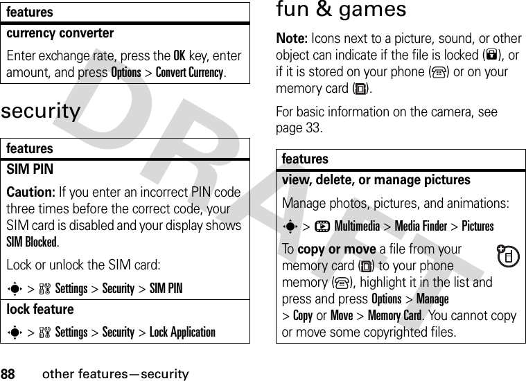 88other features—securitysecurityfun &amp; gamesNote: Icons next to a picture, sound, or other object can indicate if the file is locked (9), or if it is stored on your phone ( ) or on your memory card ( ).For basic information on the camera, see page 33.currency converter Enter exchange rate, press the OKkey, enter amount, and press Options&gt;Convert Currency.featuresSIM PIN Caution: If you enter an incorrect PIN code three times before the correct code, your SIM card is disabled and your display shows SIM Blocked.Lock or unlock the SIM card:s&gt;wSettings &gt;Security &gt;SIM PINlock features&gt;wSettings &gt;Security &gt;Lock Applicationfeaturesfeaturesview, delete, or manage picturesManage photos, pictures, and animations:s&gt;hMultimedia &gt;MediaFinder &gt;PicturesTo copy or move a file from your memory card ( ) to your phone memory ( ), highlight it in the list and press and press Options&gt;Manage &gt;CopyorMove &gt;Memory Card. You cannot copy or move some copyrighted files.