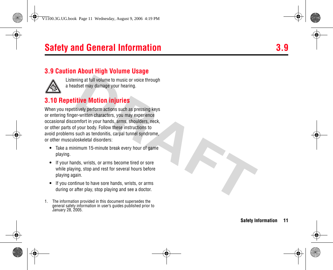 Safety and General Information 3.9Safety Information 113.9 Caution About High Volume UsageListening at full volume to music or voice through a headset may damage your hearing.3.10 Repetitive Motion injuriesWhen you repetitively perform actions such as pressing keys or entering finger-written characters, you may experience occasional discomfort in your hands, arms, shoulders, neck, or other parts of your body. Follow these instructions to avoid problems such as tendonitis, carpal tunnel syndrome, or other musculoskeletal disorders:•Take a minimum 15-minute break every hour of game playing.•If your hands, wrists, or arms become tired or sore while playing, stop and rest for several hours before playing again.•If you continue to have sore hands, wrists, or arms during or after play, stop playing and see a doctor.1. The information provided in this document supersedes the general safety information in user’s guides published prior to January 28, 2005.V1100.3G.UG.book  Page 11  Wednesday, August 9, 2006  4:19 PM