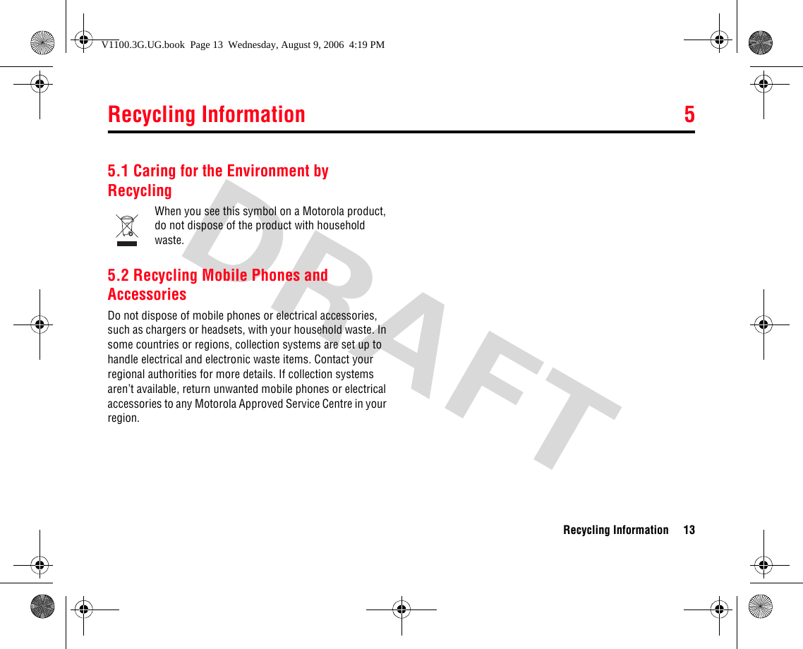 Recycling Information 5Recycling Information 135Recycling Information5.1 Caring for the Environment by RecyclingWhen you see this symbol on a Motorola product, do not dispose of the product with household waste.5.2 Recycling Mobile Phones and AccessoriesDo not dispose of mobile phones or electrical accessories, such as chargers or headsets, with your household waste. In some countries or regions, collection systems are set up to handle electrical and electronic waste items. Contact your regional authorities for more details. If collection systems aren’t available, return unwanted mobile phones or electrical accessories to any Motorola Approved Service Centre in your region.V1100.3G.UG.book  Page 13  Wednesday, August 9, 2006  4:19 PM
