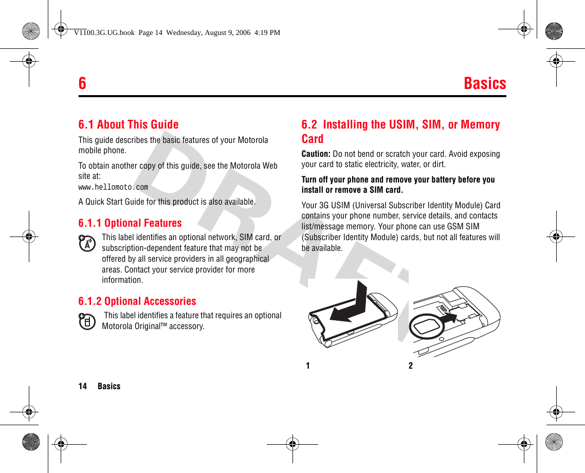 6Basics14 Basics6Basics6.1 About This GuideThis guide describes the basic features of your Motorola mobile phone.To obtain another copy of this guide, see the Motorola Web site at: www.hellomoto.comA Quick Start Guide for this product is also available.6.1.1 Optional FeaturesThis label identifies an optional network, SIM card, or subscription-dependent feature that may not be offered by all service providers in all geographical areas. Contact your service provider for more information.6.1.2 Optional AccessoriesThis label identifies a feature that requires an optional Motorola Original™ accessory.6.2  Installing the USIM, SIM, or Memory CardCaution: Do not bend or scratch your card. Avoid exposing your card to static electricity, water, or dirt.Turn off your phone and remove your battery before you install or remove a SIM card.Your 3G USIM (Universal Subscriber Identity Module) Card contains your phone number, service details, and contacts list/message memory. Your phone can use GSM SIM (Subscriber Identity Module) cards, but not all features will be available.12V1100.3G.UG.book  Page 14  Wednesday, August 9, 2006  4:19 PM