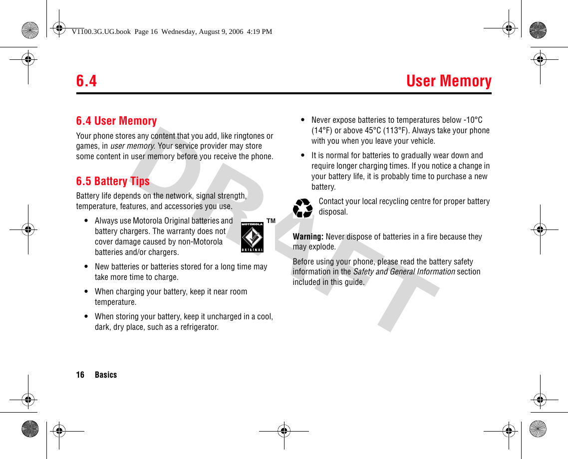 6.4 User Memory16 Basics6.4 User MemoryYour phone stores any content that you add, like ringtones or games, in user memory. Your service provider may store some content in user memory before you receive the phone.6.5 Battery TipsBattery life depends on the network, signal strength, temperature, features, and accessories you use.•Always use Motorola Original batteries and battery chargers. The warranty does not cover damage caused by non-Motorola batteries and/or chargers.•New batteries or batteries stored for a long time may take more time to charge.•When charging your battery, keep it near room temperature.•When storing your battery, keep it uncharged in a cool, dark, dry place, such as a refrigerator.•Never expose batteries to temperatures below -10°C (14°F) or above 45°C (113°F). Always take your phone with you when you leave your vehicle.•It is normal for batteries to gradually wear down and require longer charging times. If you notice a change in your battery life, it is probably time to purchase a new battery.Contact your local recycling centre for proper battery disposal.Warning: Never dispose of batteries in a fire because they may explode.Before using your phone, please read the battery safety information in the Safety and General Information section included in this guide.V1100.3G.UG.book  Page 16  Wednesday, August 9, 2006  4:19 PM