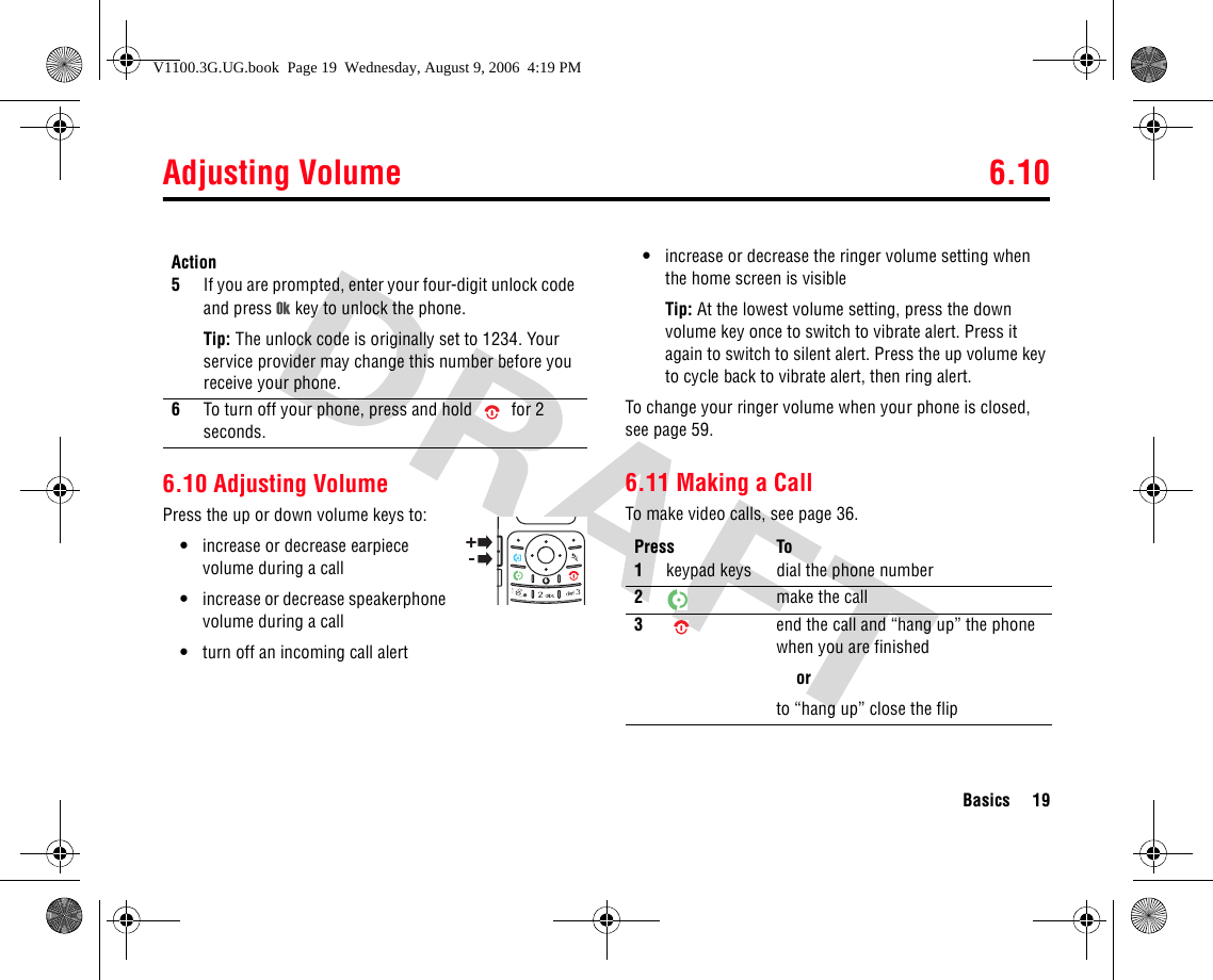 Adjusting Volume 6.10Basics 196.10 Adjusting VolumePress the up or down volume keys to:•increase or decrease earpiece volume during a call•increase or decrease speakerphone volume during a call•turn off an incoming call alert•increase or decrease the ringer volume setting when the home screen is visibleTip: At the lowest volume setting, press the down volume key once to switch to vibrate alert. Press it again to switch to silent alert. Press the up volume key to cycle back to vibrate alert, then ring alert.To change your ringer volume when your phone is closed, see page 59.6.11 Making a CallTo make video calls, see page 36.5If you are prompted, enter your four-digit unlock code and press Ok key to unlock the phone.Tip: The unlock code is originally set to 1234. Your service provider may change this number before you receive your phone.6To turn off your phone, press and hold  for 2 seconds.ActionPress To1keypad keys dial the phone number2make the call3end the call and “hang up” the phone when you are finishedorto “hang up” close the flipV1100.3G.UG.book  Page 19  Wednesday, August 9, 2006  4:19 PM