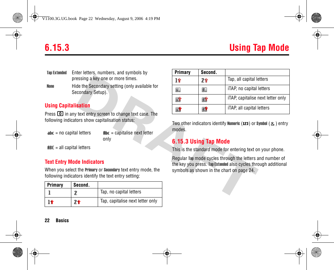 6.15.3 Using Tap Mode22 BasicsUsing CapitalisationPress 0 in any text entry screen to change text case. The following indicators show capitalisation status:Text Entry Mode IndicatorsWhen you select the Primary or Secondary text entry mode, the following indicators identify the text entry setting:Two other indicators identify Numeric (W) or Symbol () entry modes.6.15.3 Using Tap ModeThis is the standard mode for entering text on your phone.Regular Tap mode cycles through the letters and number of the key you press. Tap Extended also cycles through additional symbols as shown in the chart on page 24.Tap Extended Enter letters, numbers, and symbols by pressing a key one or more times.None Hide the Secondary setting (only available for Secondary Setup).= no capital letters = capitalise next letter only= all capital lettersPrimary Second.Tap, no capital lettersTap, capitalise next letter onlyTap, all capital lettersiTAP, no capital lettersiTAP, capitalise next letter onlyiTAP, all capital lettersPrimary Second.V1100.3G.UG.book  Page 22  Wednesday, August 9, 2006  4:19 PM