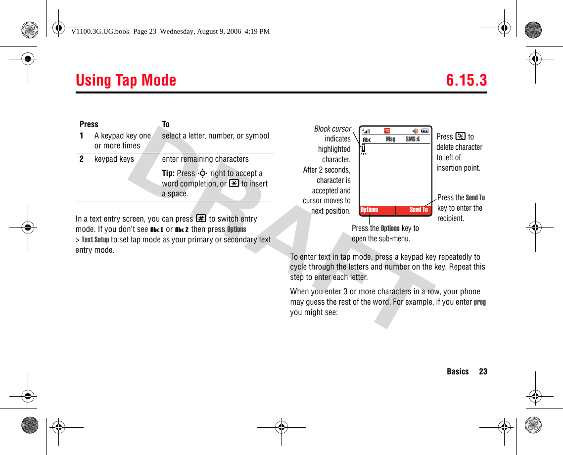 Using Tap Mode 6.15.3Basics 23In a text entry screen, you can press # to switch entry mode. If you don’t see Vg or Vm then press Options &gt;Text Setup to set tap mode as your primary or secondary text entry mode. To enter text in tap mode, press a keypad key repeatedly to cycle through the letters and number on the key. Repeat this step to enter each letter.When you enter 3 or more characters in a row, your phone may guess the rest of the word. For example, if you enter prog you might see:Press To1A keypad key one or more timesselect a letter, number, or symbol2keypad keys enter remaining charactersTip: Press S right to accept a word completion, or * to insert a space. Options Send To Msg  SMS:4Block cursorindicateshighlightedcharacter.After 2 seconds,character isaccepted andcursor moves tonext position.Press the Options key to open the sub-menu.Press the Send To key to enter the recipient.TPress K to delete character to left of insertion point.V1100.3G.UG.book  Page 23  Wednesday, August 9, 2006  4:19 PM