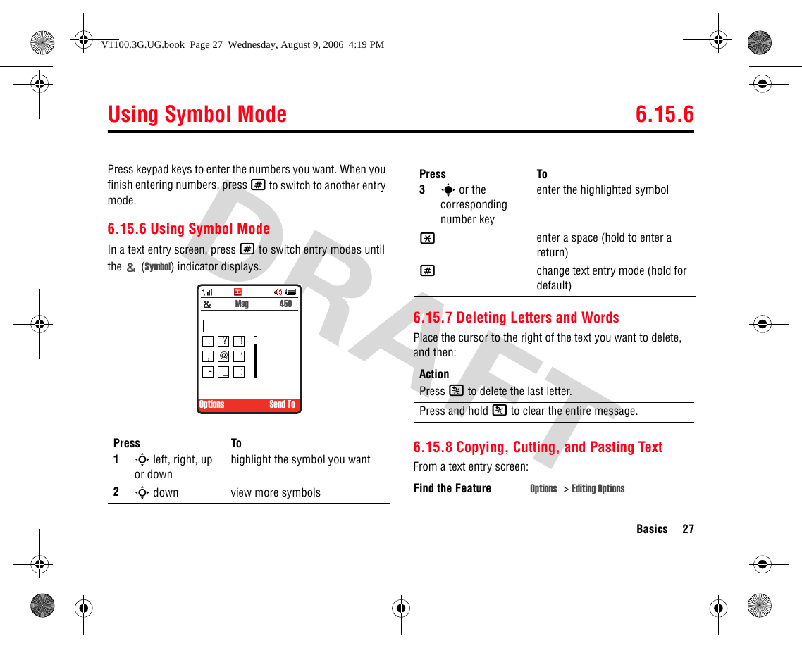 Using Symbol Mode 6.15.6Basics 27Press keypad keys to enter the numbers you want. When you finish entering numbers, press # to switch to another entry mode.6.15.6 Using Symbol ModeIn a text entry screen, press # to switch entry modes until the  (Symbol) indicator displays.6.15.7 Deleting Letters and WordsPlace the cursor to the right of the text you want to delete, and then:6.15.8 Copying, Cutting, and Pasting TextFrom a text entry screen:Press To1S left, right, up or downhighlight the symbol you want2S down view more symbols Options Send To Msg  450.?!,@ ‘-_:3s or the corresponding number keyenter the highlighted symbol*enter a space (hold to enter a return)#change text entry mode (hold for default)ActionPress K to delete the last letter.Press and hold K to clear the entire message.Find the Feature Options &gt;Editing OptionsPress ToV1100.3G.UG.book  Page 27  Wednesday, August 9, 2006  4:19 PM