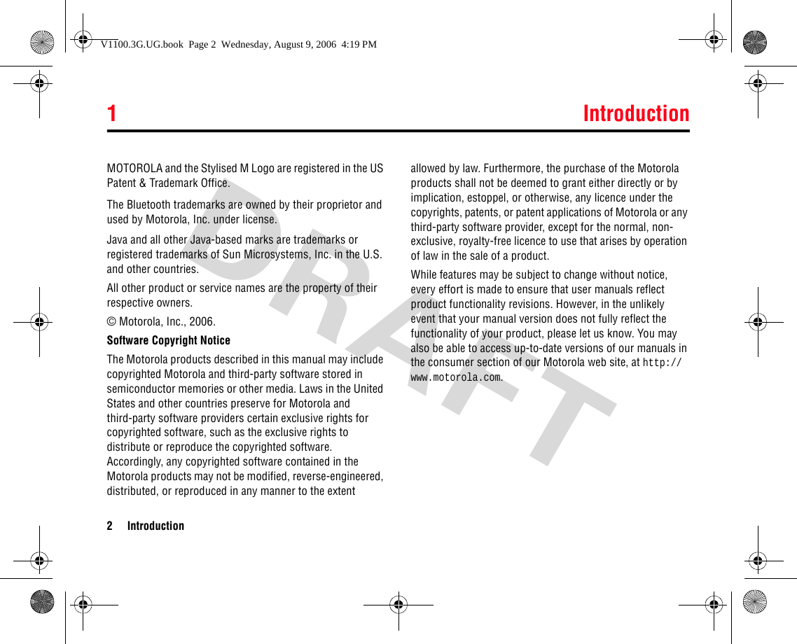 1 Introduction2 IntroductionMOTOROLA and the Stylised M Logo are registered in the US Patent &amp; Trademark Office.The Bluetooth trademarks are owned by their proprietor and used by Motorola, Inc. under license.Java and all other Java-based marks are trademarks or registered trademarks of Sun Microsystems, Inc. in the U.S. and other countries.All other product or service names are the property of their respective owners.© Motorola, Inc., 2006.Software Copyright Notice The Motorola products described in this manual may include copyrighted Motorola and third-party software stored in semiconductor memories or other media. Laws in the United States and other countries preserve for Motorola and third-party software providers certain exclusive rights for copyrighted software, such as the exclusive rights to distribute or reproduce the copyrighted software. Accordingly, any copyrighted software contained in the Motorola products may not be modified, reverse-engineered, distributed, or reproduced in any manner to the extent allowed by law. Furthermore, the purchase of the Motorola products shall not be deemed to grant either directly or by implication, estoppel, or otherwise, any licence under the copyrights, patents, or patent applications of Motorola or any third-party software provider, except for the normal, non-exclusive, royalty-free licence to use that arises by operation of law in the sale of a product.While features may be subject to change without notice, every effort is made to ensure that user manuals reflect product functionality revisions. However, in the unlikely event that your manual version does not fully reflect the functionality of your product, please let us know. You may also be able to access up-to-date versions of our manuals in the consumer section of our Motorola web site, at http://www.motorola.com.V1100.3G.UG.book  Page 2  Wednesday, August 9, 2006  4:19 PM