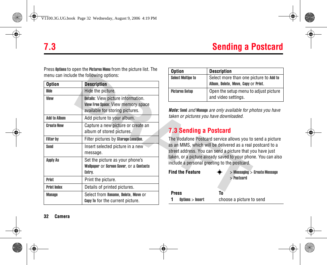 7.3 Sending a Postcard32 CameraPress Options to open the Pictures Menu from the picture list. The menu can include the following options:Note: Send and Manage are only available for photos you have taken or pictures you have downloaded. 7.3 Sending a PostcardThe Vodafone Postcard service allows you to send a picture as an MMS, which will be delivered as a real postcard to a street address. You can send a picture that you have just taken, or a picture already saved to your phone. You can also include a personal greeting to the postcard..Option DescriptionHide Hide the picture.View Details: View picture information.View Free Space: View memory space available for storing pictures.Add to Album Add picture to your album.Create New Capture a new picture or create an album of stored pictures.Filter by Filter pictures by Storage Location.Send Insert selected picture in a new message.Apply As Set the picture as your phone’s Wallpaper or Screen Saver, or a Contacts Entry.Print Print the picture.Print Index Details of printed pictures.Manage Select from Rename, Delete, Move or Copy To for the current picture.Select Multipe to Select more than one picture to Add to Album, Delete, Move, Copy or Print.Pictures Setup Open the setup menu to adjust picture and video settings.Find the Feature s&gt;Messaging &gt; Create Message &gt;PostcardPress To1Options &gt; Insert choose a picture to sendOption DescriptionV1100.3G.UG.book  Page 32  Wednesday, August 9, 2006  4:19 PM