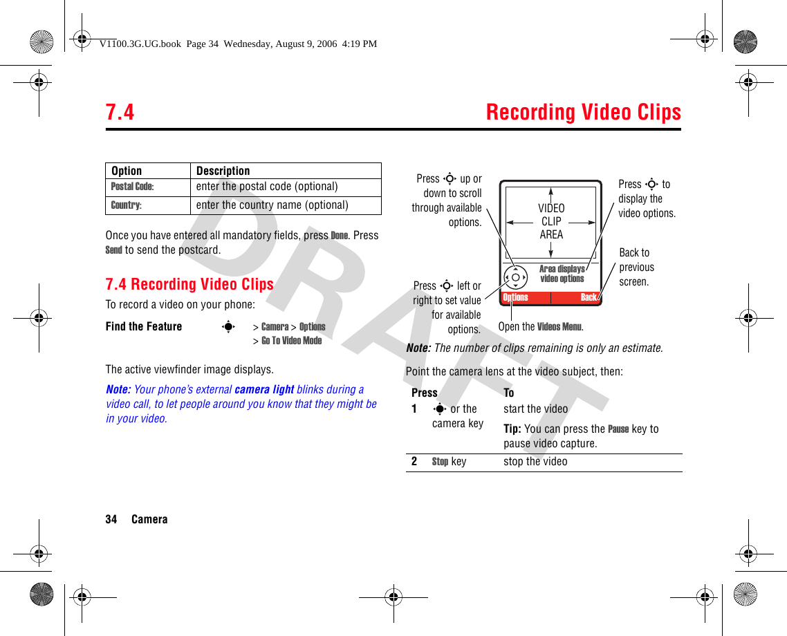 7.4 Recording Video Clips34 CameraOnce you have entered all mandatory fields, press Done. Press Send to send the postcard.7.4 Recording Video ClipsTo record a video on your phone:The active viewfinder image displays.Note: Your phone’s external camera light blinks during a video call, to let people around you know that they might be in your video. Note: The number of clips remaining is only an estimate.Point the camera lens at the video subject, then:Postal Code: enter the postal code (optional)Country: enter the country name (optional)Find the Feature s&gt;Camera &gt;Options &gt;Go To Video ModeOption DescriptionPress To1s or the camera keystart the videoTip: You can press the Pause key to pause video capture.2Stop key stop the video VIDEO CLIP AREAArea displays video optionsOptions BackPress S up ordown to scrollthrough availableoptions.Press S left orright to set valuefor availableoptions. Open the Videos Menu.Back to previous screen.Press S to display the video options.V1100.3G.UG.book  Page 34  Wednesday, August 9, 2006  4:19 PM